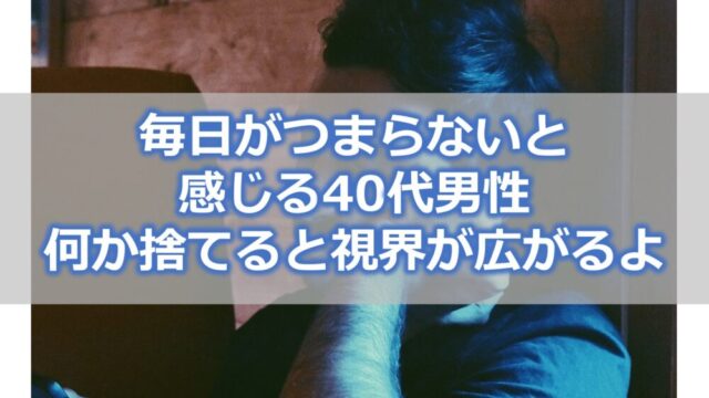 毎日がつまらないと感じる40代男性は【何か1つ捨ててみると視界が広がるよ】