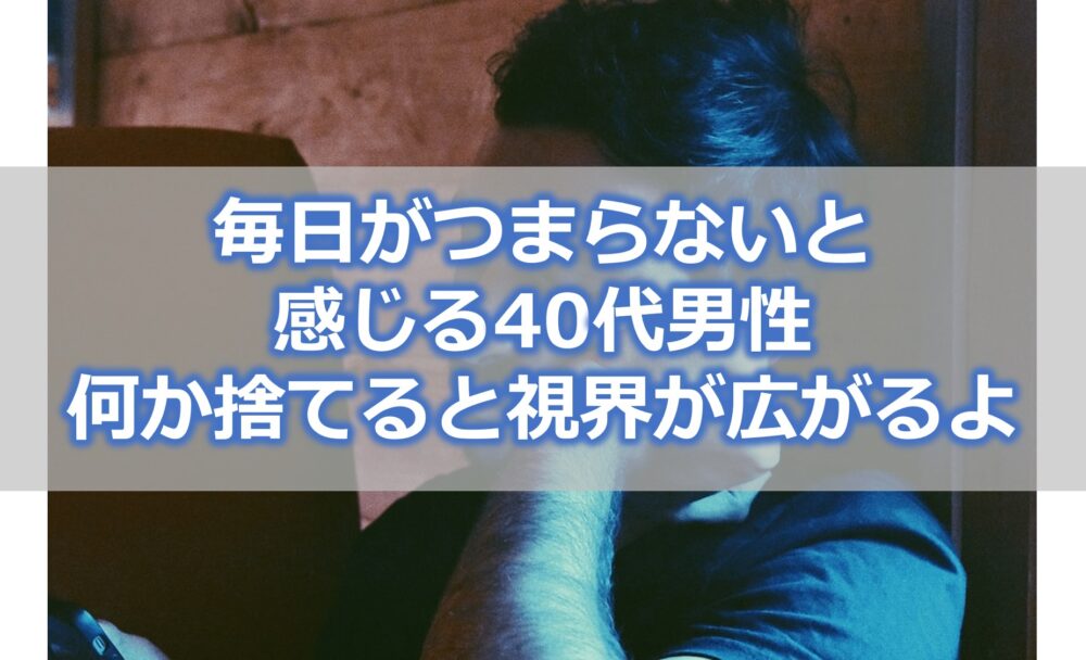 毎日がつまらないと感じる40代男性は【何か1つ捨ててみると視界が広がるよ】